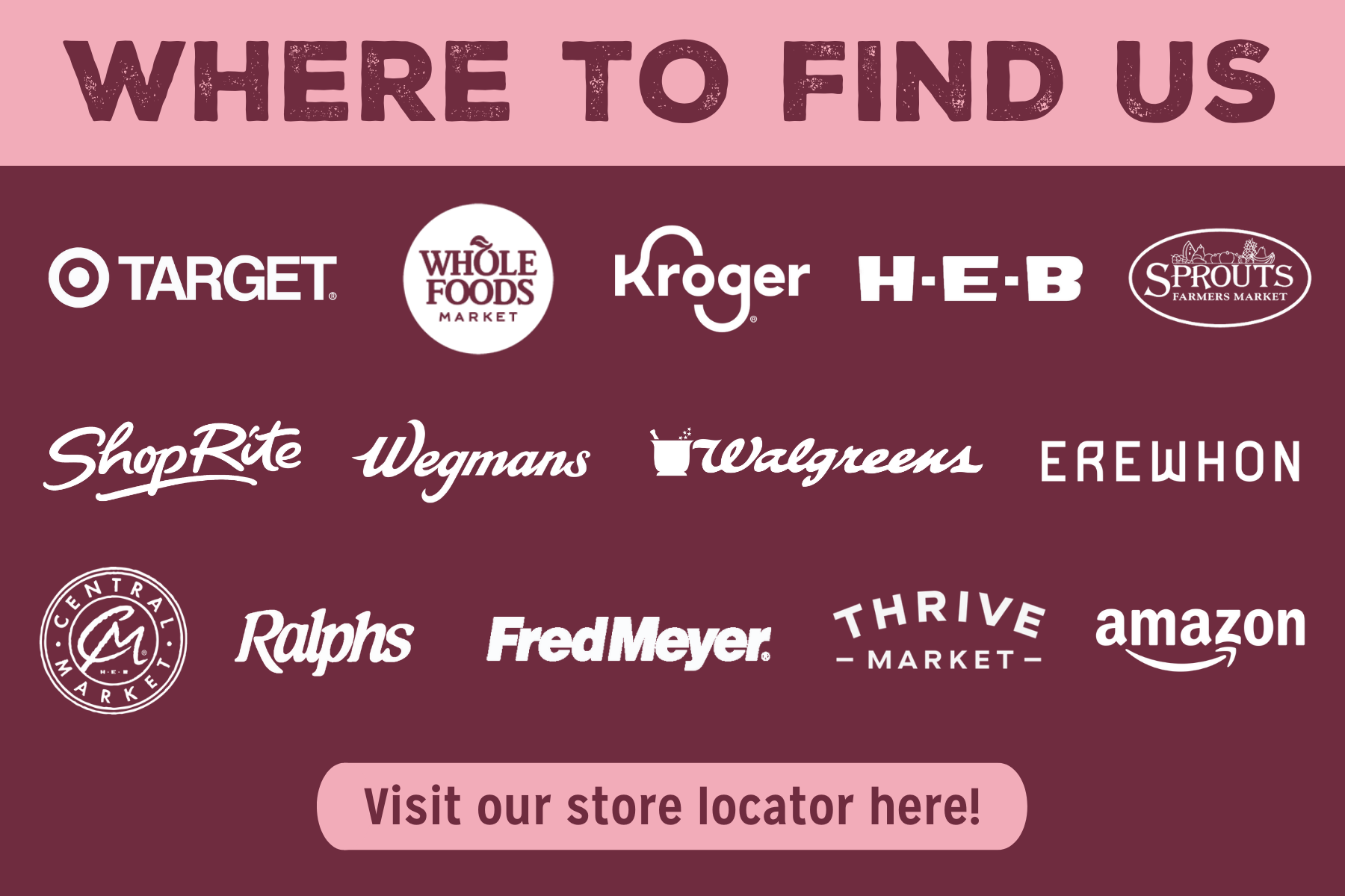 Find us at Target, Whole Foods, Kroger, HEB, Sprouts Farmers Market, ShopRite, Wegmans, Walgreens, Erewhon, Central Market, Ralph's, Fred Meyer, Thrive Market and Amazon. Click to Visit our Store Locator